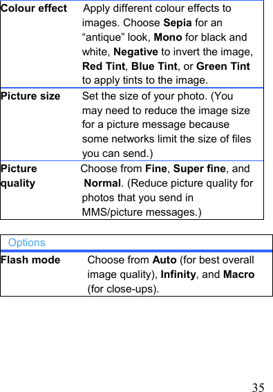   35Colour effect      Apply different colour effects to images. Choose Sepia for an “antique” look, Mono for black and white, Negative to invert the image, Red Tint, Blue Tint, or Green Tint to apply tints to the image. Picture size    Set the size of your photo. (You may need to reduce the image size for a picture message because some networks limit the size of files you can send.) Picture        Choose from Fine, Super fine, and quality         Normal. (Reduce picture quality for photos that you send in MMS/picture messages.)  Options Flash mode     Choose from Auto (for best overall image quality), Infinity, and Macro (for close-ups).    