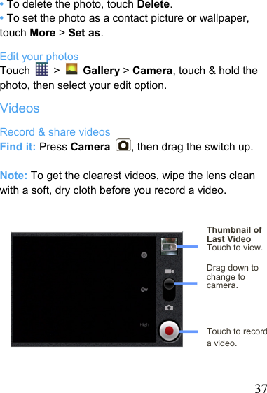   37• To delete the photo, touch Delete. • To set the photo as a contact picture or wallpaper, touch More &gt; Set as. Edit your photos Touch   &gt;   Gallery &gt; Camera, touch &amp; hold the photo, then select your edit option. Videos Record &amp; share videos Find it: Press Camera  , then drag the switch up.  Note: To get the clearest videos, wipe the lens clean with a soft, dry cloth before you record a video.   Thumbnail of Last Video Touch to view.  Drag down to change to camera.    Touch to record   a video.   