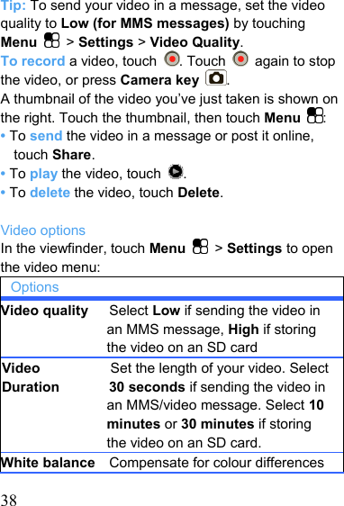   38Tip: To send your video in a message, set the video quality to Low (for MMS messages) by touching     Menu  &gt; Settings &gt; Video Quality. To record a video, touch  . Touch    again to stop the video, or press Camera key . A thumbnail of the video you’ve just taken is shown on the right. Touch the thumbnail, then touch Menu  : • To send the video in a message or post it online, touch Share. • To play the video, touch  . • To delete the video, touch Delete.  Video options In the viewfinder, touch Menu   &gt; Settings to open the video menu: Options Video quality   Select Low if sending the video in an MMS message, High if storing the video on an SD card Video                    Set the length of your video. SelectDuration       30 seconds if sending the video in an MMS/video message. Select 10 minutes or 30 minutes if storing the video on an SD card. White balance    Compensate for colour differences 