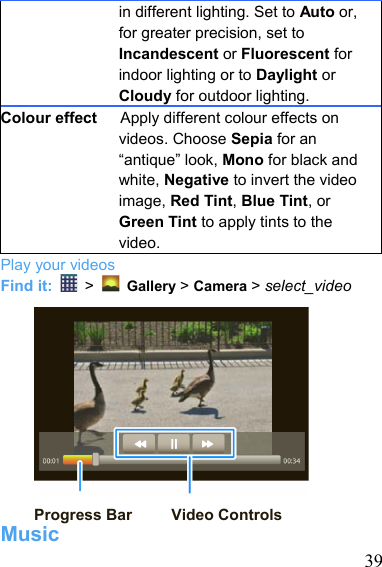   39in different lighting. Set to Auto or, for greater precision, set to Incandescent or Fluorescent for indoor lighting or to Daylight or Cloudy for outdoor lighting. Colour effect      Apply different colour effects on videos. Choose Sepia for an “antique” look, Mono for black and white, Negative to invert the video image, Red Tint, Blue Tint, or Green Tint to apply tints to the video. Play your videos Find it:   &gt;    Gallery &gt; Camera &gt; select_video               Progress Bar     Video Controls Music 