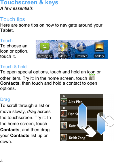   4Touchscreen &amp; keys A few essentials  Touch tips Here are some tips on how to navigate around your Tablet.  Touch To choose an icon or option, touch it.  Touch &amp; hold To open special options, touch and hold an icon or other item. Try it: In the home screen, touch   Contacts, then touch and hold a contact to open options.  Drag To scroll through a list or move slowly, drag across the touchscreen. Try it: In the home screen, touch Contacts, and then drag your Contacts list up or down.  