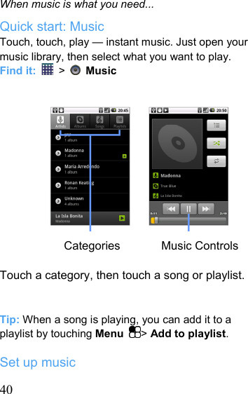   40When music is what you need... Quick start: Music Touch, touch, play — instant music. Just open your music library, then select what you want to play. Find it:   &gt;    Music            Categories       Music Controls  Touch a category, then touch a song or playlist.   Tip: When a song is playing, you can add it to a playlist by touching Menu  &gt; Add to playlist.  Set up music 