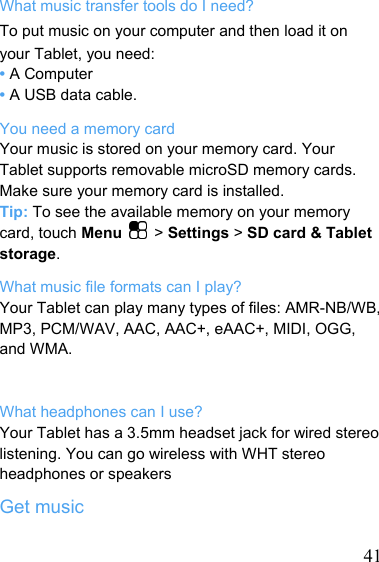   41What music transfer tools do I need? To put music on your computer and then load it on your Tablet, you need: • A Computer • A USB data cable. You need a memory card Your music is stored on your memory card. Your Tablet supports removable microSD memory cards. Make sure your memory card is installed. Tip: To see the available memory on your memory card, touch Menu   &gt; Settings &gt; SD card &amp; Tablet storage. What music file formats can I play? Your Tablet can play many types of files: AMR-NB/WB, MP3, PCM/WAV, AAC, AAC+, eAAC+, MIDI, OGG, and WMA.   What headphones can I use? Your Tablet has a 3.5mm headset jack for wired stereo listening. You can go wireless with WHT stereo headphones or speakers Get music 