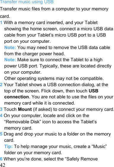   42Transfer music using USB Transfer music files from a computer to your memory card. 1 With a memory card inserted, and your Tablet showing the home screen, connect a micro USB data cable from your Tablet’s micro USB port to a USB port on your computer. Note: You may need to remove the USB data cable from the charger power head. Note: Make sure to connect the Tablet to a high power USB port. Typically, these are located directly on your computer. Other operating systems may not be compatible. 2 Your Tablet shows a USB connection dialog, at the top of the screen. Flick down, then touch USB connection. You are not able to use the files on your memory card while it is connected. 3 Touch Mount (if asked) to connect your memory card. 4 On your computer, locate and click on the “Removable Disk” icon to access the Tablet’s memory card. 5 Drag and drop your music to a folder on the memory card. Tip: To help manage your music, create a “Music” folder on your memory card. 6 When you’re done, select the “Safely Remove 