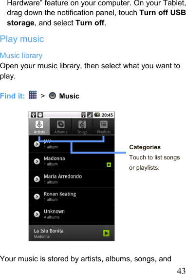   43Hardware” feature on your computer. On your Tablet, drag down the notification panel, touch Turn off USB storage, and select Turn off. Play music Music library Open your music library, then select what you want to play.  Find it:   &gt;    Music     Categories Touch to list songs or playlists.         Your music is stored by artists, albums, songs, and 