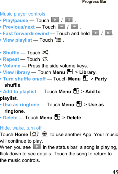   45Progress Bar  Music player controls • Play/pause — Touch   /   . • Previous/next — Touch   /   . • Fast forward/rewind — Touch and hold   /  . • View playlist — Touch   .  • Shuffle — Touch  . • Repeat — Touch  . • Volume — Press the side volume keys. • View library — Touch Menu   &gt; Library. • Turn shuffle on/off — Touch Menu   &gt; Party shuffle. • Add to playlist — Touch Menu   &gt; Add to playlist. • Use as ringtone — Touch Menu   &gt; Use as ringtone. • Delete — Touch Menu   &gt; Delete. Hide, wake, turn off Touch Home  /    to use another App. Your music will continue to play. When you see    in the status bar, a song is playing, flick down to see details. Touch the song to return to the music controls. 