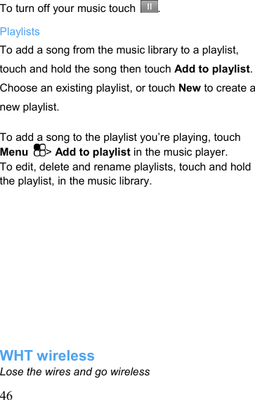   46To turn off your music touch  . Playlists To add a song from the music library to a playlist, touch and hold the song then touch Add to playlist. Choose an existing playlist, or touch New to create a new playlist.  To add a song to the playlist you’re playing, touch Menu  &gt; Add to playlist in the music player. To edit, delete and rename playlists, touch and hold the playlist, in the music library.            WHT wireless Lose the wires and go wireless 