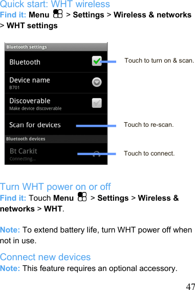   47Quick start: WHT wireless Find it: Menu   &gt; Settings &gt; Wireless &amp; networks &gt; WHT settings   Touch to turn on &amp; scan.      Touch to re-scan.    Touch to connect.  Turn WHT power on or off Find it: Touch Menu   &gt; Settings &gt; Wireless &amp; networks &gt; WHT.  Note: To extend battery life, turn WHT power off when not in use. Connect new devices Note: This feature requires an optional accessory. 