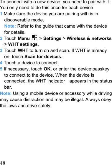   48To connect with a new device, you need to pair with it. You only need to do this once for each device 1 Make sure the device you are pairing with is in discoverable mode. Note: Refer to the guide that came with the device for details. 2 Touch Menu   &gt; Settings &gt; Wireless &amp; networks &gt; WHT settings. 3 Touch WHT to turn on and scan. If WHT is already on, touch Scan for devices. 4 Touch a device to connect. 5 If necessary, touch OK, or enter the device passkey to connect to the device. When the device is connected, the WHT indicator    appears in the status bar. Note: Using a mobile device or accessory while driving may cause distraction and may be illegal. Always obey the laws and drive safely.  