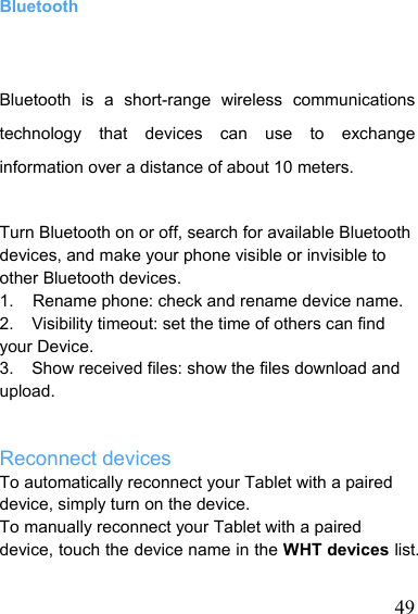   49Bluetooth Bluetooth is a short-range wireless communications technology that devices can use to exchange information over a distance of about 10 meters. Turn Bluetooth on or off, search for available Bluetooth devices, and make your phone visible or invisible to other Bluetooth devices. 1.    Rename phone: check and rename device name. 2.    Visibility timeout: set the time of others can find your Device. 3.    Show received files: show the files download and upload.   Reconnect devices To automatically reconnect your Tablet with a paired device, simply turn on the device. To manually reconnect your Tablet with a paired device, touch the device name in the WHT devices list. 