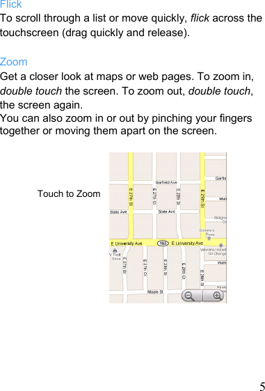   5Flick To scroll through a list or move quickly, flick across the touchscreen (drag quickly and release).  Zoom Get a closer look at maps or web pages. To zoom in, double touch the screen. To zoom out, double touch, the screen again. You can also zoom in or out by pinching your fingers together or moving them apart on the screen.     Touch to Zoom          