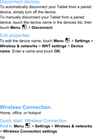   50Disconnect devices To automatically disconnect your Tablet from a paired device, simply turn off the device. To manually disconnect your Tablet from a paired device, touch the device name in the devices list, then touch Menu   &gt; Disconnect. Edit properties To edit the device name, touch Menu   &gt; Settings &gt; Wireless &amp; networks &gt; WHT settings &gt; Device name. Enter a name and touch OK.           Wireless Connection Home, office, or hotspot Quick start: Wireless Connection Find it: Menu   &gt; Settings &gt; Wireless &amp; networks &gt; Wireless Connection settings 