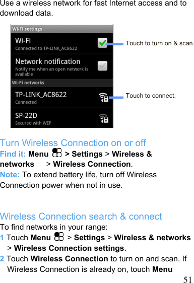   51Use a wireless network for fast Internet access and to download data.   Touch to turn on &amp; scan.     Touch to connect.    Turn Wireless Connection on or off Find it: Menu   &gt; Settings &gt; Wireless &amp; networks   &gt; Wireless Connection. Note: To extend battery life, turn off Wireless Connection power when not in use.   Wireless Connection search &amp; connect To find networks in your range: 1 Touch Menu   &gt; Settings &gt; Wireless &amp; networks &gt; Wireless Connection settings. 2 Touch Wireless Connection to turn on and scan. If Wireless Connection is already on, touch Menu 