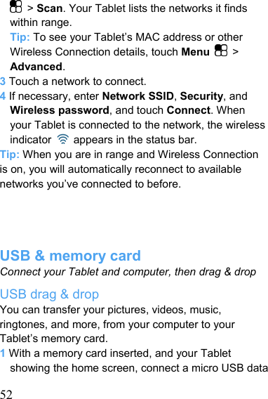   52 &gt; Scan. Your Tablet lists the networks it finds within range. Tip: To see your Tablet’s MAC address or other Wireless Connection details, touch Menu   &gt; Advanced. 3 Touch a network to connect. 4 If necessary, enter Network SSID, Security, and Wireless password, and touch Connect. When your Tablet is connected to the network, the wireless indicator    appears in the status bar. Tip: When you are in range and Wireless Connection is on, you will automatically reconnect to available networks you’ve connected to before.     USB &amp; memory card Connect your Tablet and computer, then drag &amp; drop USB drag &amp; drop You can transfer your pictures, videos, music, ringtones, and more, from your computer to your Tablet’s memory card. 1 With a memory card inserted, and your Tablet showing the home screen, connect a micro USB data 