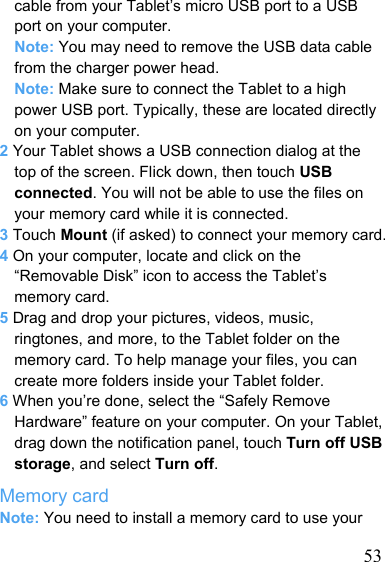   53cable from your Tablet’s micro USB port to a USB port on your computer. Note: You may need to remove the USB data cable from the charger power head. Note: Make sure to connect the Tablet to a high power USB port. Typically, these are located directly on your computer. 2 Your Tablet shows a USB connection dialog at the top of the screen. Flick down, then touch USB connected. You will not be able to use the files on your memory card while it is connected. 3 Touch Mount (if asked) to connect your memory card. 4 On your computer, locate and click on the “Removable Disk” icon to access the Tablet’s memory card. 5 Drag and drop your pictures, videos, music, ringtones, and more, to the Tablet folder on the memory card. To help manage your files, you can create more folders inside your Tablet folder. 6 When you’re done, select the “Safely Remove Hardware” feature on your computer. On your Tablet, drag down the notification panel, touch Turn off USB storage, and select Turn off. Memory card Note: You need to install a memory card to use your 