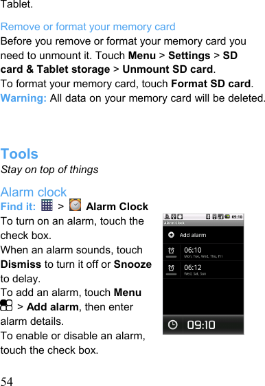   54Tablet. Remove or format your memory card Before you remove or format your memory card you need to unmount it. Touch Menu &gt; Settings &gt; SD card &amp; Tablet storage &gt; Unmount SD card. To format your memory card, touch Format SD card. Warning: All data on your memory card will be deleted.    Tools Stay on top of things Alarm clock Find it:   &gt;    Alarm Clock To turn on an alarm, touch the check box. When an alarm sounds, touch Dismiss to turn it off or Snooze to delay. To add an alarm, touch Menu  &gt; Add alarm, then enter alarm details. To enable or disable an alarm, touch the check box.  