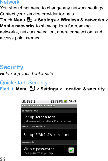   56Network You should not need to change any network settings. Contact your service provider for help. Touch Menu   &gt; Settings &gt; Wireless &amp; networks &gt; Mobile networks to show options for roaming networks, network selection, operator selection, and access point names.     Security Help keep your Tablet safe Quick start: Security Find it: Menu   &gt; Settings &gt; Location &amp; security           