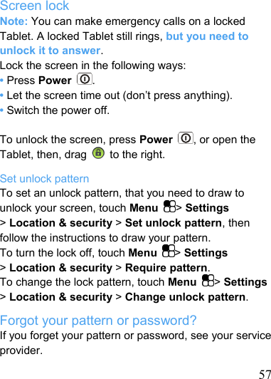   57 Screen lock Note: You can make emergency calls on a locked Tablet. A locked Tablet still rings, but you need to unlock it to answer. Lock the screen in the following ways: • Press Power  . • Let the screen time out (don’t press anything). • Switch the power off.  To unlock the screen, press Power  , or open the Tablet, then, drag    to the right. Set unlock pattern To set an unlock pattern, that you need to draw to unlock your screen, touch Menu  &gt; Settings &gt; Location &amp; security &gt; Set unlock pattern, then follow the instructions to draw your pattern. To turn the lock off, touch Menu  &gt; Settings &gt; Location &amp; security &gt; Require pattern. To change the lock pattern, touch Menu  &gt; Settings &gt; Location &amp; security &gt; Change unlock pattern. Forgot your pattern or password? If you forget your pattern or password, see your service provider. 