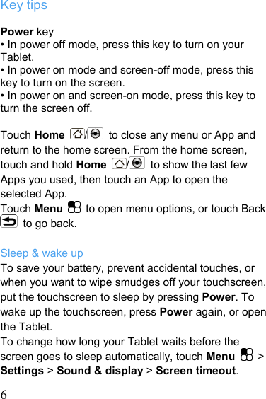   6Key tips  Power key • In power off mode, press this key to turn on your Tablet. • In power on mode and screen-off mode, press this key to turn on the screen. • In power on and screen-on mode, press this key to turn the screen off.  Touch Home  /  to close any menu or App and return to the home screen. From the home screen, touch and hold Home  /  to show the last few Apps you used, then touch an App to open the selected App. Touch Menu    to open menu options, or touch Back   to go back.  Sleep &amp; wake up To save your battery, prevent accidental touches, or when you want to wipe smudges off your touchscreen, put the touchscreen to sleep by pressing Power. To wake up the touchscreen, press Power again, or open the Tablet. To change how long your Tablet waits before the screen goes to sleep automatically, touch Menu   &gt; Settings &gt; Sound &amp; display &gt; Screen timeout. 