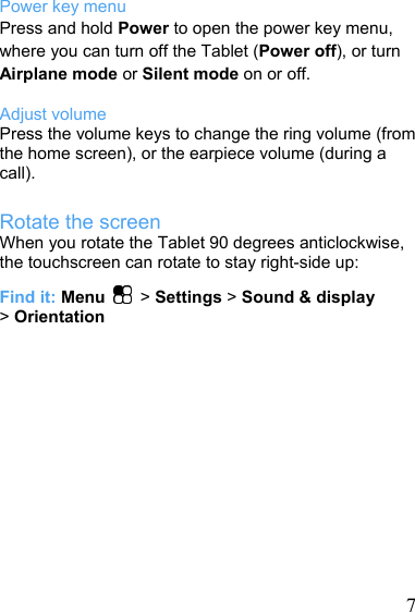   7Power key menu Press and hold Power to open the power key menu, where you can turn off the Tablet (Power off), or turn Airplane mode or Silent mode on or off.  Adjust volume Press the volume keys to change the ring volume (from the home screen), or the earpiece volume (during a call). Rotate the screen When you rotate the Tablet 90 degrees anticlockwise, the touchscreen can rotate to stay right-side up: Find it: Menu  &gt; Settings &gt; Sound &amp; display &gt; Orientation 