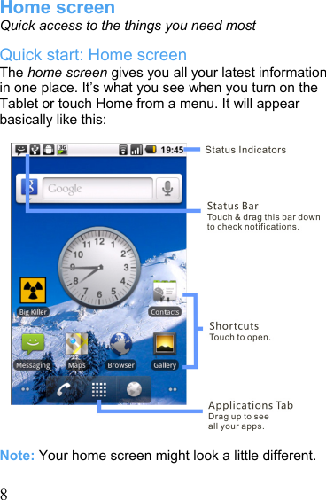   8Home screen Quick access to the things you need most Quick start: Home screen The home screen gives you all your latest information in one place. It’s what you see when you turn on the Tablet or touch Home from a menu. It will appear basically like this:                     Note: Your home screen might look a little different.  