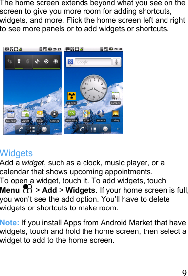   9The home screen extends beyond what you see on the screen to give you more room for adding shortcuts, widgets, and more. Flick the home screen left and right to see more panels or to add widgets or shortcuts.              Widgets Add a widget, such as a clock, music player, or a calendar that shows upcoming appointments. To open a widget, touch it. To add widgets, touch Menu  &gt; Add &gt; Widgets. If your home screen is full, you won’t see the add option. You’ll have to delete widgets or shortcuts to make room. Note: If you install Apps from Android Market that have widgets, touch and hold the home screen, then select a widget to add to the home screen.  