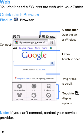   16Web You don’t need a PC, surf the web with your Tablet Quick start: Browser Find it:   Browser  Connection Over the air or Wireless Connection.  Links Touch to open.    Drag or flick to scroll.  Touch to   display options.  Note: If you can’t connect, contact your service provider.  