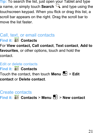  21Tip: To search the list, just open your Tablet and type a name, or simply touch Search   and type using the touchscreen keypad. When you flick or drag this list, a scroll bar appears on the right. Drag the scroll bar to move the list faster.  Call, text, or email contacts Find it:   Contacts For View contact, Call contact, Text contact, Add to favourites, or other options, touch and hold the contact. Edit or delete contacts Find it:   Contacts Touch the contact, then touch Menu  &gt; Edit contact or Delete contact.  Create contacts Find it:   Contacts &gt; Menu  &gt; New contact      
