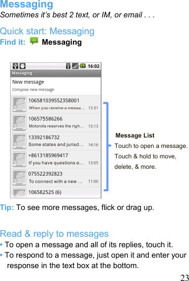   23Messaging Sometimes it’s best 2 text, or IM, or email . . . Quick start: Messaging Find it:   Messaging         Message List Touch to open a message. Touch &amp; hold to move, delete, &amp; more.    Tip: To see more messages, flick or drag up.  Read &amp; reply to messages • To open a message and all of its replies, touch it. • To respond to a message, just open it and enter your response in the text box at the bottom. 