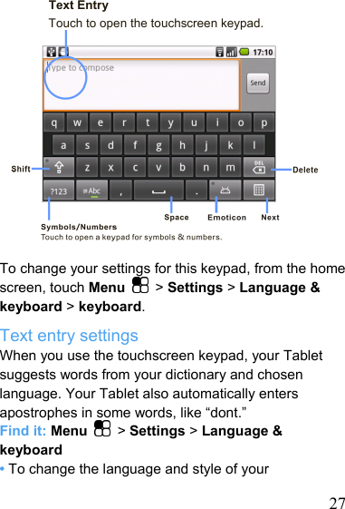   27Text Entry Touch to open the touchscreen keypad.             To change your settings for this keypad, from the home screen, touch Menu   &gt; Settings &gt; Language &amp; keyboard &gt; keyboard. Text entry settings When you use the touchscreen keypad, your Tablet suggests words from your dictionary and chosen language. Your Tablet also automatically enters apostrophes in some words, like “dont.” Find it: Menu  &gt; Settings &gt; Language &amp; keyboard • To change the language and style of your 