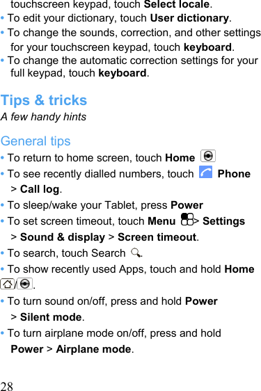   28touchscreen keypad, touch Select locale. • To edit your dictionary, touch User dictionary. • To change the sounds, correction, and other settings for your touchscreen keypad, touch keyboard. • To change the automatic correction settings for your full keypad, touch keyboard.  Tips &amp; tricks A few handy hints General tips • To return to home screen, touch Home   • To see recently dialled numbers, touch   Phone &gt; Call log. • To sleep/wake your Tablet, press Power • To set screen timeout, touch Menu  &gt; Settings &gt; Sound &amp; display &gt; Screen timeout. • To search, touch Search  . • To show recently used Apps, touch and hold Home /. • To turn sound on/off, press and hold Power  &gt; Silent mode. • To turn airplane mode on/off, press and hold     Power &gt; Airplane mode.  