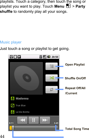   44playlists. Touch a category, then touch the song or playlist you want to play. Touch Menu   &gt; Party shuffle to randomly play all your songs.      Music player Just touch a song or playlist to get going.   Open Playlist   Shuffle On/Off  Repeat Off/All /Current       Total Song Time  