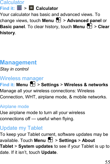   55Calculator Find it:   &gt;    Calculator Your calculator has basic and advanced views. To change views, touch Menu   &gt; Advanced panel or Basic panel. To clear history, touch Menu   &gt; Clear history.     Management Stay in control Wireless manager Find it: Menu   &gt; Settings &gt; Wireless &amp; networks Manage all your wireless connections: Wireless Connection, WHT, airplane mode, &amp; mobile networks. Airplane mode Use airplane mode to turn all your wireless connections off — useful when flying. Update my Tablet To keep your Tablet current, software updates may be available. Touch Menu   &gt; Settings &gt; About Tablet &gt; System updates to see if your Tablet is up to date. If it isn’t, touch Update. 