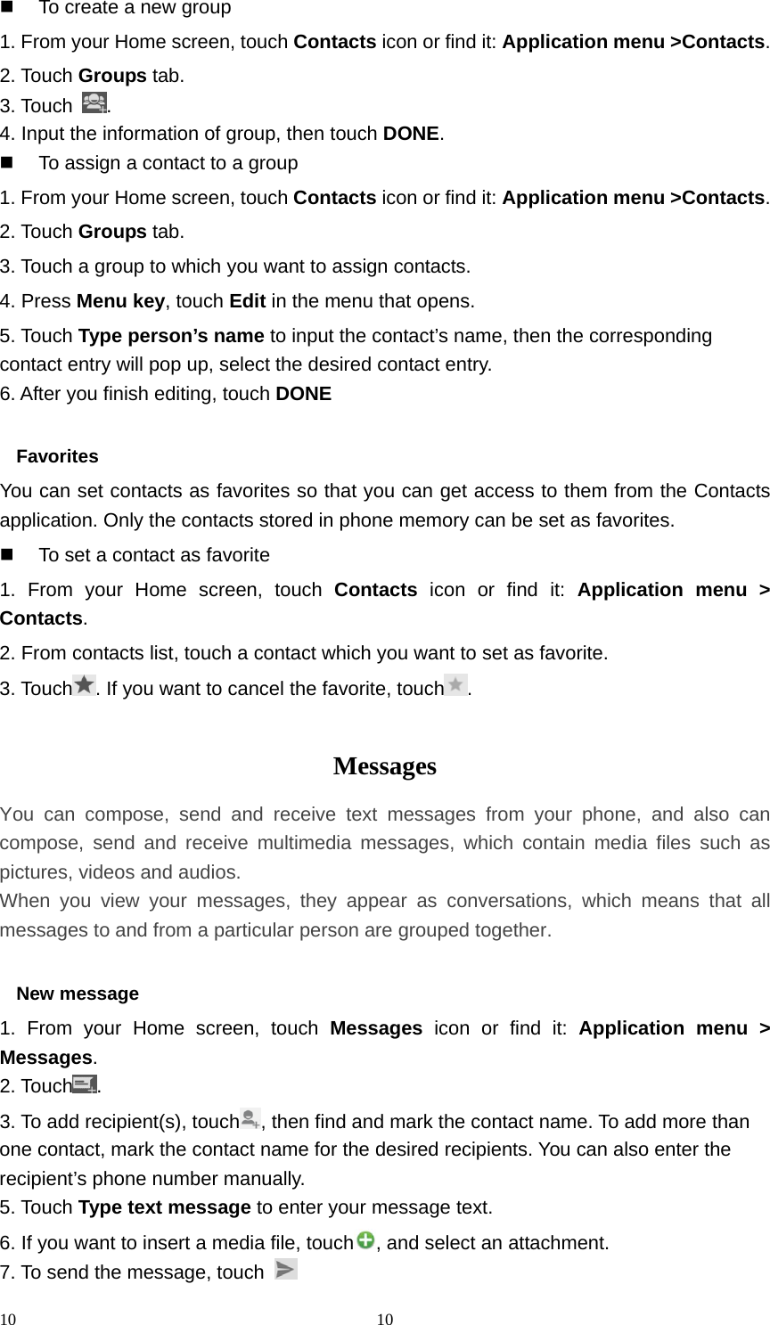 10 10  To create a new group 1. From your Home screen, touch Contacts icon or find it: Application menu &gt;Contacts.  2. Touch Groups tab. 3. Touch  . 4. Input the information of group, then touch DONE.   To assign a contact to a group 1. From your Home screen, touch Contacts icon or find it: Application menu &gt;Contacts.  2. Touch Groups tab. 3. Touch a group to which you want to assign contacts. 4. Press Menu key, touch Edit in the menu that opens. 5. Touch Type person’s name to input the contact’s name, then the corresponding contact entry will pop up, select the desired contact entry. 6. After you finish editing, touch DONE  Favorites You can set contacts as favorites so that you can get access to them from the Contacts application. Only the contacts stored in phone memory can be set as favorites.   To set a contact as favorite 1. From your Home screen, touch Contacts icon or find it: Application menu &gt; Contacts.  2. From contacts list, touch a contact which you want to set as favorite. 3. Touch . If you want to cancel the favorite, touch .  Messages  You can compose, send and receive text messages from your phone, and also can compose, send and receive multimedia messages, which contain media files such as pictures, videos and audios.  When you view your messages, they appear as conversations, which means that all messages to and from a particular person are grouped together.  New message     1. From your Home screen, touch Messages icon or find it: Application menu &gt; Messages. 2. Touch . 3. To add recipient(s), touch , then find and mark the contact name. To add more than one contact, mark the contact name for the desired recipients. You can also enter the recipient’s phone number manually. 5. Touch Type text message to enter your message text. 6. If you want to insert a media file, touch , and select an attachment. 7. To send the message, touch   