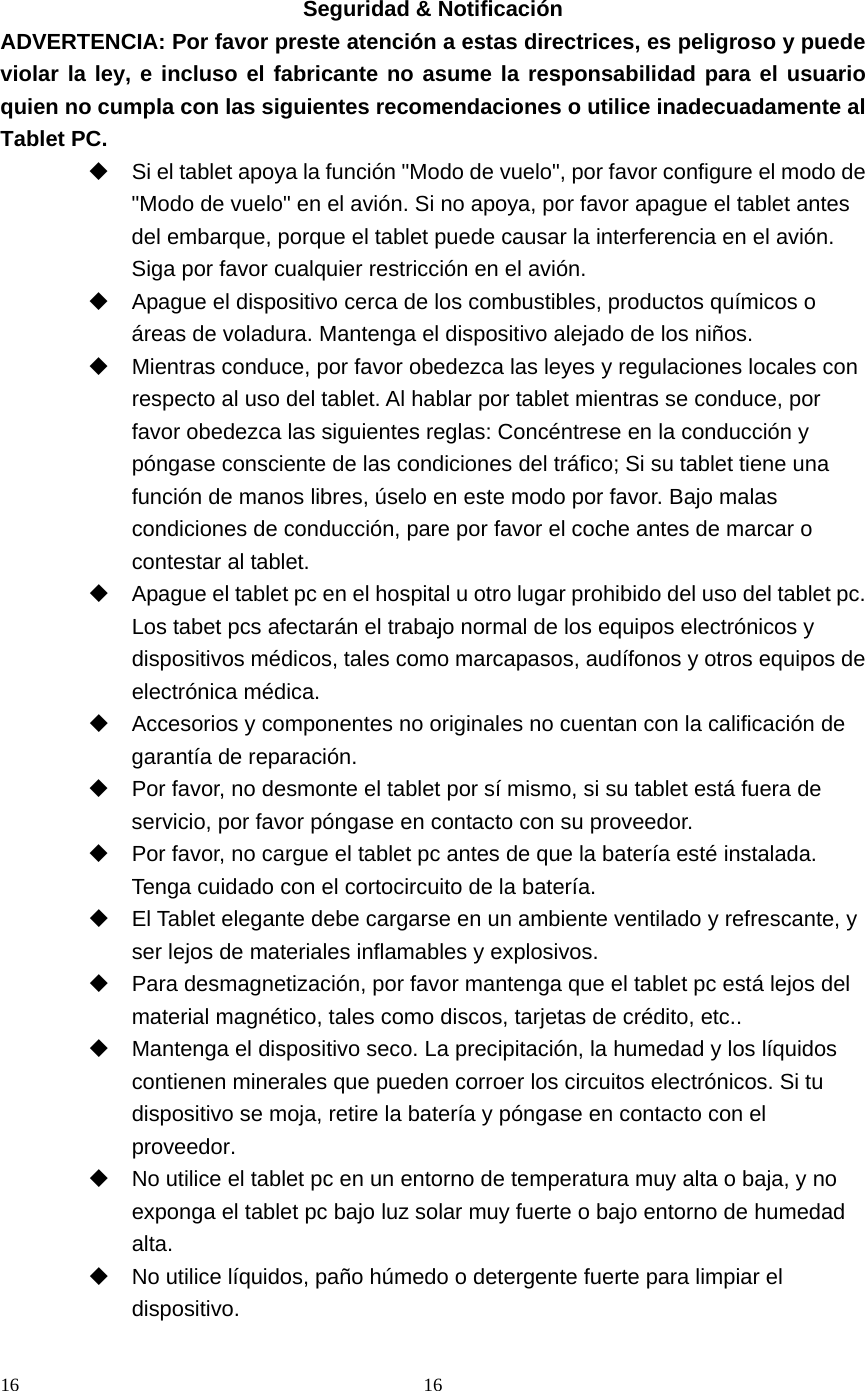 16 16   Seguridad &amp; Notificación ADVERTENCIA: Por favor preste atención a estas directrices, es peligroso y puede violar la ley, e incluso el fabricante no asume la responsabilidad para el usuario quien no cumpla con las siguientes recomendaciones o utilice inadecuadamente al Tablet PC.   Si el tablet apoya la función &quot;Modo de vuelo&quot;, por favor configure el modo de &quot;Modo de vuelo&quot; en el avión. Si no apoya, por favor apague el tablet antes del embarque, porque el tablet puede causar la interferencia en el avión. Siga por favor cualquier restricción en el avión.     Apague el dispositivo cerca de los combustibles, productos químicos o áreas de voladura. Mantenga el dispositivo alejado de los niños.   Mientras conduce, por favor obedezca las leyes y regulaciones locales con respecto al uso del tablet. Al hablar por tablet mientras se conduce, por favor obedezca las siguientes reglas: Concéntrese en la conducción y póngase consciente de las condiciones del tráfico; Si su tablet tiene una función de manos libres, úselo en este modo por favor. Bajo malas condiciones de conducción, pare por favor el coche antes de marcar o contestar al tablet.   Apague el tablet pc en el hospital u otro lugar prohibido del uso del tablet pc. Los tabet pcs afectarán el trabajo normal de los equipos electrónicos y dispositivos médicos, tales como marcapasos, audífonos y otros equipos de electrónica médica.   Accesorios y componentes no originales no cuentan con la calificación de garantía de reparación.   Por favor, no desmonte el tablet por sí mismo, si su tablet está fuera de servicio, por favor póngase en contacto con su proveedor.   Por favor, no cargue el tablet pc antes de que la batería esté instalada. Tenga cuidado con el cortocircuito de la batería.   El Tablet elegante debe cargarse en un ambiente ventilado y refrescante, y ser lejos de materiales inflamables y explosivos.   Para desmagnetización, por favor mantenga que el tablet pc está lejos del material magnético, tales como discos, tarjetas de crédito, etc..   Mantenga el dispositivo seco. La precipitación, la humedad y los líquidos contienen minerales que pueden corroer los circuitos electrónicos. Si tu dispositivo se moja, retire la batería y póngase en contacto con el proveedor.   No utilice el tablet pc en un entorno de temperatura muy alta o baja, y no exponga el tablet pc bajo luz solar muy fuerte o bajo entorno de humedad alta.   No utilice líquidos, paño húmedo o detergente fuerte para limpiar el dispositivo. 