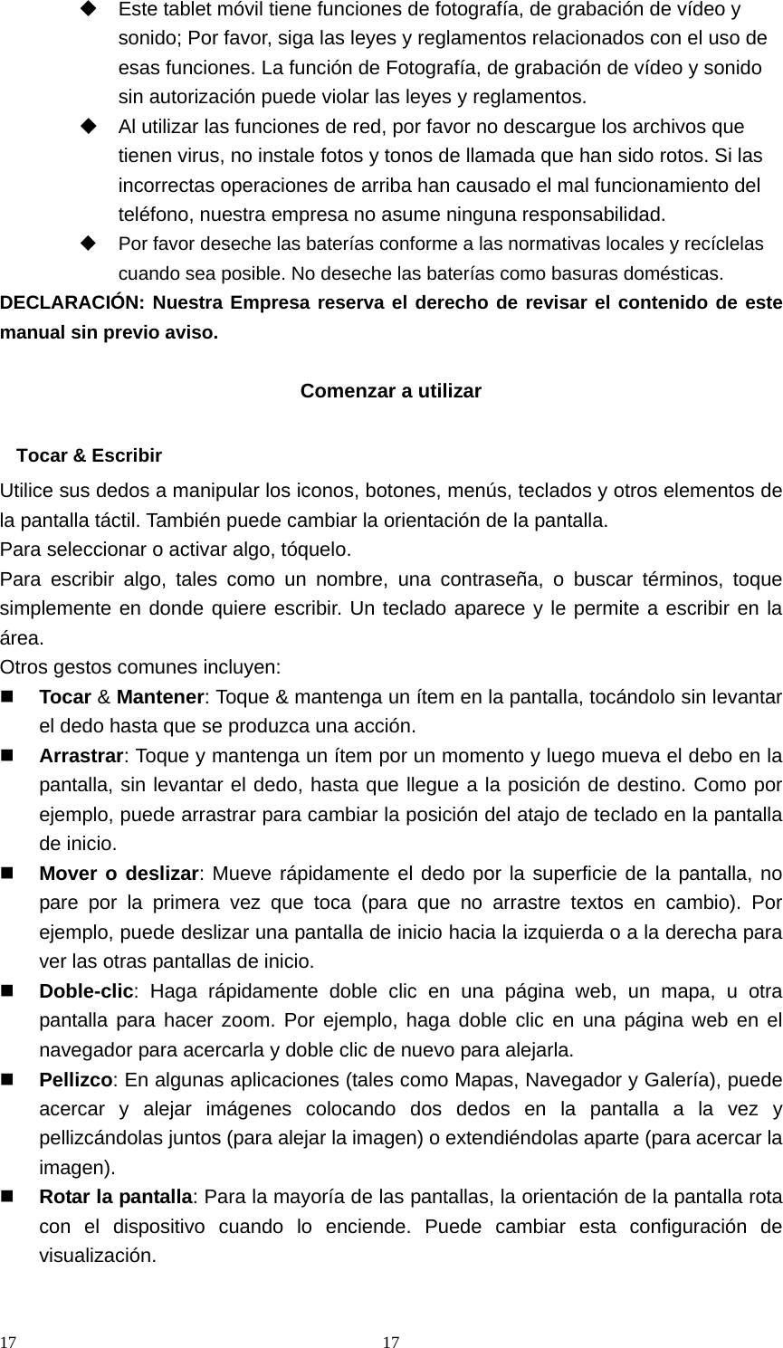 17 17  Este tablet móvil tiene funciones de fotografía, de grabación de vídeo y sonido; Por favor, siga las leyes y reglamentos relacionados con el uso de esas funciones. La función de Fotografía, de grabación de vídeo y sonido sin autorización puede violar las leyes y reglamentos.   Al utilizar las funciones de red, por favor no descargue los archivos que tienen virus, no instale fotos y tonos de llamada que han sido rotos. Si las incorrectas operaciones de arriba han causado el mal funcionamiento del teléfono, nuestra empresa no asume ninguna responsabilidad.   Por favor deseche las baterías conforme a las normativas locales y recíclelas cuando sea posible. No deseche las baterías como basuras domésticas. DECLARACIÓN: Nuestra Empresa reserva el derecho de revisar el contenido de este manual sin previo aviso.  Comenzar a utilizar  Tocar &amp; Escribir Utilice sus dedos a manipular los iconos, botones, menús, teclados y otros elementos de la pantalla táctil. También puede cambiar la orientación de la pantalla.   Para seleccionar o activar algo, tóquelo. Para escribir algo, tales como un nombre, una contraseña, o buscar términos, toque simplemente en donde quiere escribir. Un teclado aparece y le permite a escribir en la área. Otros gestos comunes incluyen:  Tocar &amp; Mantener: Toque &amp; mantenga un ítem en la pantalla, tocándolo sin levantar el dedo hasta que se produzca una acción.  Arrastrar: Toque y mantenga un ítem por un momento y luego mueva el debo en la pantalla, sin levantar el dedo, hasta que llegue a la posición de destino. Como por ejemplo, puede arrastrar para cambiar la posición del atajo de teclado en la pantalla de inicio.  Mover o deslizar: Mueve rápidamente el dedo por la superficie de la pantalla, no pare por la primera vez que toca (para que no arrastre textos en cambio). Por ejemplo, puede deslizar una pantalla de inicio hacia la izquierda o a la derecha para ver las otras pantallas de inicio.  Doble-clic: Haga rápidamente doble clic en una página web, un mapa, u otra pantalla para hacer zoom. Por ejemplo, haga doble clic en una página web en el navegador para acercarla y doble clic de nuevo para alejarla.  Pellizco: En algunas aplicaciones (tales como Mapas, Navegador y Galería), puede acercar y alejar imágenes colocando dos dedos en la pantalla a la vez y pellizcándolas juntos (para alejar la imagen) o extendiéndolas aparte (para acercar la imagen).  Rotar la pantalla: Para la mayoría de las pantallas, la orientación de la pantalla rota con el dispositivo cuando lo enciende. Puede cambiar esta configuración de visualización.  
