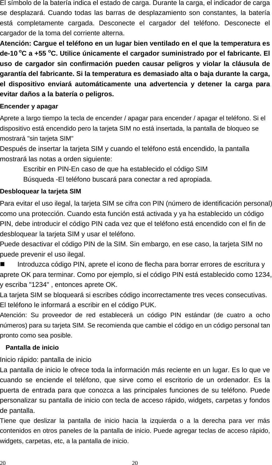 20 20El símbolo de la batería indica el estado de carga. Durante la carga, el indicador de carga se desplazará. Cuando todas las barras de desplazamiento son constantes, la batería está completamente cargada. Desconecte el cargador del teléfono. Desconecte el cargador de la toma del corriente alterna. Atención: Cargue el teléfono en un lugar bien ventilado en el que la temperatura es de-10 oC a +55 oC. Utilice únicamente el cargador suministrado por el fabricante. El uso de cargador sin confirmación pueden causar peligros y violar la cláusula de garantía del fabricante. Si la temperatura es demasiado alta o baja durante la carga, el dispositivo enviará automáticamente una advertencia y detener la carga para evitar daños a la batería o peligros. Encender y apagar Aprete a largo tiempo la tecla de encender / apagar para encender / apagar el teléfono. Si el dispositivo está encendido pero la tarjeta SIM no está insertada, la pantalla de bloqueo se mostrará &quot;sin tarjeta SIM&quot; Después de insertar la tarjeta SIM y cuando el teléfono está encendido, la pantalla mostrará las notas a orden siguiente: Escribir en PIN-En caso de que ha establecido el código SIM Búsqueda -El teléfono buscará para conectar a red apropiada. Desbloquear la tarjeta SIM Para evitar el uso ilegal, la tarjeta SIM se cifra con PIN (número de identificación personal) como una protección. Cuando esta función está activada y ya ha establecido un código PIN, debe introducir el código PIN cada vez que el teléfono está encendido con el fin de desbloquear la tarjeta SIM y usar el teléfono. Puede desactivar el código PIN de la SIM. Sin embargo, en ese caso, la tarjeta SIM no puede prevenir el uso ilegal.   Introduzca código PIN, aprete el icono de flecha para borrar errores de escritura y aprete OK para terminar. Como por ejemplo, si el código PIN está establecido como 1234, y escriba &quot;1234&quot; , entonces aprete OK.   La tarjeta SIM se bloqueará si escribes código incorrectamente tres veces consecutivas. El teléfono le informará a escribir en el código PUK. Atención: Su proveedor de red establecerá un código PIN estándar (de cuatro a ocho números) para su tarjeta SIM. Se recomienda que cambie el código en un código personal tan pronto como sea posible. Pantalla de inicio Inicio rápido: pantalla de inicio La pantalla de inicio le ofrece toda la información más reciente en un lugar. Es lo que ve cuando se enciende el teléfono, que sirve como el escritorio de un ordenador. Es la puerta de entrada para que conozca a las principales funciones de su teléfono. Puede personalizar su pantalla de inicio con tecla de acceso rápido, widgets, carpetas y fondos de pantalla. Tiene que deslizar la pantalla de inicio hacia la izquierda o a la derecha para ver más contenidos en otros paneles de la pantalla de inicio. Puede agregar teclas de acceso rápido, widgets, carpetas, etc, a la pantalla de inicio. 