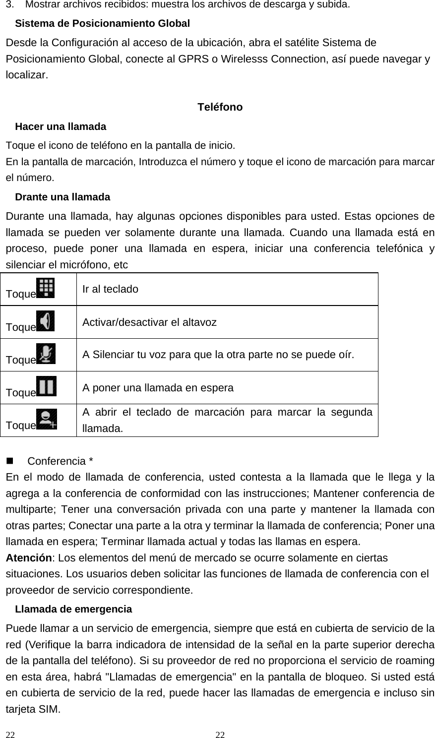 22 223.    Mostrar archivos recibidos: muestra los archivos de descarga y subida. Sistema de Posicionamiento Global Desde la Configuración al acceso de la ubicación, abra el satélite Sistema de Posicionamiento Global, conecte al GPRS o Wirelesss Connection, así puede navegar y localizar.  Teléfono Hacer una llamada Toque el icono de teléfono en la pantalla de inicio. En la pantalla de marcación, Introduzca el número y toque el icono de marcación para marcar el número. Drante una llamada Durante una llamada, hay algunas opciones disponibles para usted. Estas opciones de llamada se pueden ver solamente durante una llamada. Cuando una llamada está en proceso, puede poner una llamada en espera, iniciar una conferencia telefónica y silenciar el micrófono, etc Toque  Ir al teclado Toque  Activar/desactivar el altavoz Toque  A Silenciar tu voz para que la otra parte no se puede oír. Toque  A poner una llamada en espera Toque  A abrir el teclado de marcación para marcar la segunda llamada.   Conferencia * En el modo de llamada de conferencia, usted contesta a la llamada que le llega y la agrega a la conferencia de conformidad con las instrucciones; Mantener conferencia de multiparte; Tener una conversación privada con una parte y mantener la llamada con otras partes; Conectar una parte a la otra y terminar la llamada de conferencia; Poner una llamada en espera; Terminar llamada actual y todas las llamas en espera. Atención: Los elementos del menú de mercado se ocurre solamente en ciertas situaciones. Los usuarios deben solicitar las funciones de llamada de conferencia con el proveedor de servicio correspondiente. Llamada de emergencia Puede llamar a un servicio de emergencia, siempre que está en cubierta de servicio de la red (Verifique la barra indicadora de intensidad de la señal en la parte superior derecha de la pantalla del teléfono). Si su proveedor de red no proporciona el servicio de roaming en esta área, habrá &quot;Llamadas de emergencia&quot; en la pantalla de bloqueo. Si usted está en cubierta de servicio de la red, puede hacer las llamadas de emergencia e incluso sin tarjeta SIM. 