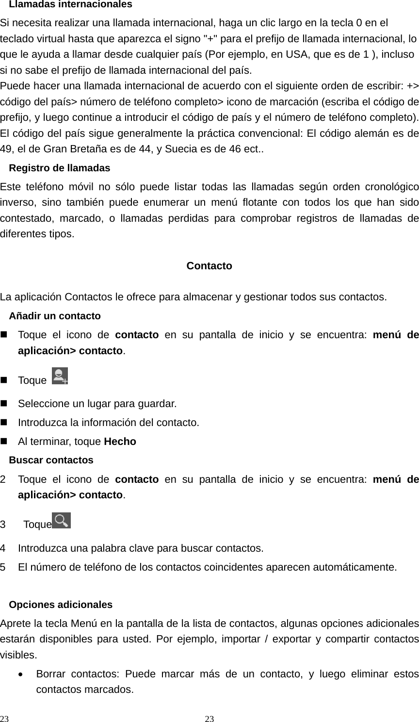 23 23Llamadas internacionales Si necesita realizar una llamada internacional, haga un clic largo en la tecla 0 en el teclado virtual hasta que aparezca el signo &quot;+&quot; para el prefijo de llamada internacional, lo que le ayuda a llamar desde cualquier país (Por ejemplo, en USA, que es de 1 ), incluso si no sabe el prefijo de llamada internacional del país. Puede hacer una llamada internacional de acuerdo con el siguiente orden de escribir: +&gt; código del país&gt; número de teléfono completo&gt; icono de marcación (escriba el código de prefijo, y luego continue a introducir el código de país y el número de teléfono completo). El código del país sigue generalmente la práctica convencional: El código alemán es de 49, el de Gran Bretaña es de 44, y Suecia es de 46 ect.. Registro de llamadas Este teléfono móvil no sólo puede listar todas las llamadas según orden cronológico inverso, sino también puede enumerar un menú flotante con todos los que han sido contestado, marcado, o llamadas perdidas para comprobar registros de llamadas de diferentes tipos.  Contacto  La aplicación Contactos le ofrece para almacenar y gestionar todos sus contactos. Añadir un contacto   Toque el icono de contacto en su pantalla de inicio y se encuentra: menú de aplicación&gt; contacto.  Toque     Seleccione un lugar para guardar.   Introduzca la información del contacto.   Al terminar, toque Hecho Buscar contactos 2  Toque el icono de contacto en su pantalla de inicio y se encuentra: menú de aplicación&gt; contacto. 3  Toque  4  Introduzca una palabra clave para buscar contactos. 5  El número de teléfono de los contactos coincidentes aparecen automáticamente.  Opciones adicionales Aprete la tecla Menú en la pantalla de la lista de contactos, algunas opciones adicionales estarán disponibles para usted. Por ejemplo, importar / exportar y compartir contactos visibles. •  Borrar contactos: Puede marcar más de un contacto, y luego eliminar estos contactos marcados. 