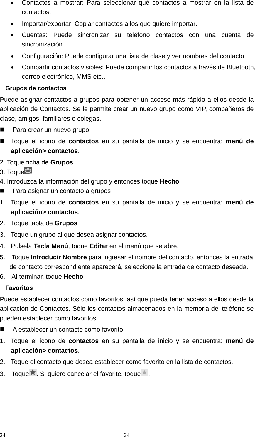 24 24•  Contactos a mostrar: Para seleccionar qué contactos a mostrar en la lista de contactos. •  Importar/exportar: Copiar contactos a los que quiere importar. •  Cuentas: Puede sincronizar su teléfono contactos con una cuenta de sincronización. •  Configuración: Puede configurar una lista de clase y ver nombres del contacto •  Compartir contactos visibles: Puede compartir los contactos a través de Bluetooth, correo electrónico, MMS etc.. Grupos de contactos Puede asignar contactos a grupos para obtener un acceso más rápido a ellos desde la aplicación de Contactos. Se le permite crear un nuevo grupo como VIP, compañeros de clase, amigos, familiares o colegas.   Para crear un nuevo grupo   Toque el icono de contactos en su pantalla de inicio y se encuentra: menú de aplicación&gt; contactos. 2. Toque ficha de Grupos 3. Toque  4. Introduzca la información del grupo y entonces toque Hecho   Para asignar un contacto a grupos 1.  Toque el icono de contactos en su pantalla de inicio y se encuentra: menú de aplicación&gt; contactos. 2.  Toque tabla de Grupos 3.  Toque un grupo al que desea asignar contactos. 4. Pulsela Tecla Menú, toque Editar en el menú que se abre. 5.  Toque Introducir Nombre para ingresar el nombre del contacto, entonces la entrada de contacto correspondiente aparecerá, seleccione la entrada de contacto deseada. 6.  Al terminar, toque Hecho Favoritos Puede establecer contactos como favoritos, así que pueda tener acceso a ellos desde la aplicación de Contactos. Sólo los contactos almacenados en la memoria del teléfono se pueden establecer como favoritos.   A establecer un contacto como favorito 1.  Toque el icono de contactos en su pantalla de inicio y se encuentra: menú de aplicación&gt; contactos. 2.  Toque el contacto que desea establecer como favorito en la lista de contactos. 3.  Toque . Si quiere cancelar el favorite, toque .      