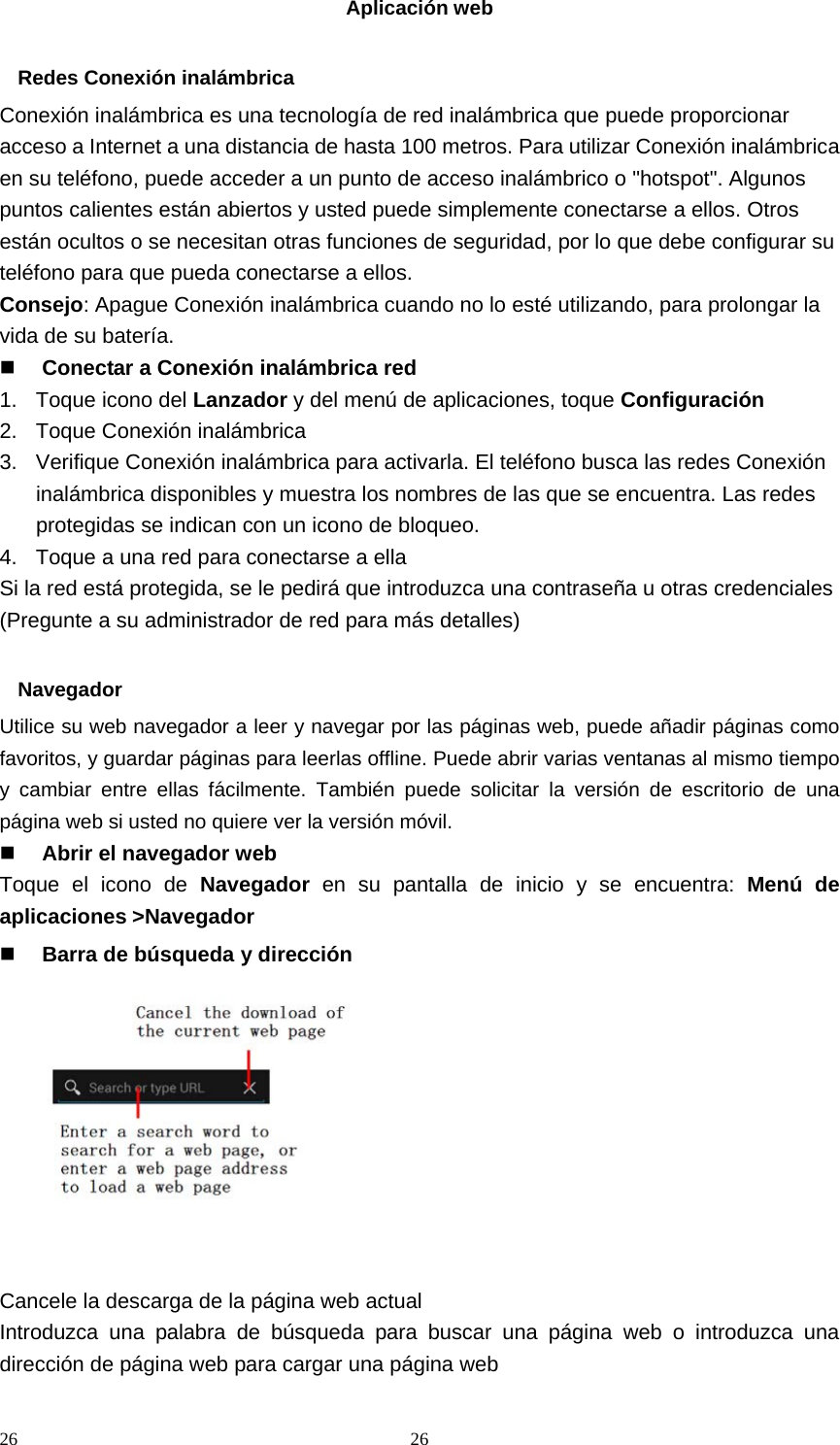 26 26Aplicación web  Redes Conexión inalámbrica Conexión inalámbrica es una tecnología de red inalámbrica que puede proporcionar acceso a Internet a una distancia de hasta 100 metros. Para utilizar Conexión inalámbrica en su teléfono, puede acceder a un punto de acceso inalámbrico o &quot;hotspot&quot;. Algunos puntos calientes están abiertos y usted puede simplemente conectarse a ellos. Otros están ocultos o se necesitan otras funciones de seguridad, por lo que debe configurar su teléfono para que pueda conectarse a ellos. Consejo: Apague Conexión inalámbrica cuando no lo esté utilizando, para prolongar la vida de su batería.  Conectar a Conexión inalámbrica red 1. Toque icono del Lanzador y del menú de aplicaciones, toque Configuración 2.  Toque Conexión inalámbrica 3.  Verifique Conexión inalámbrica para activarla. El teléfono busca las redes Conexión inalámbrica disponibles y muestra los nombres de las que se encuentra. Las redes protegidas se indican con un icono de bloqueo. 4.  Toque a una red para conectarse a ella Si la red está protegida, se le pedirá que introduzca una contraseña u otras credenciales (Pregunte a su administrador de red para más detalles)  Navegador Utilice su web navegador a leer y navegar por las páginas web, puede añadir páginas como favoritos, y guardar páginas para leerlas offline. Puede abrir varias ventanas al mismo tiempo y cambiar entre ellas fácilmente. También puede solicitar la versión de escritorio de una página web si usted no quiere ver la versión móvil.  Abrir el navegador web Toque el icono de Navegador en su pantalla de inicio y se encuentra: Menú de aplicaciones &gt;Navegador  Barra de búsqueda y dirección           Cancele la descarga de la página web actual Introduzca una palabra de búsqueda para buscar una página web o introduzca una dirección de página web para cargar una página web 