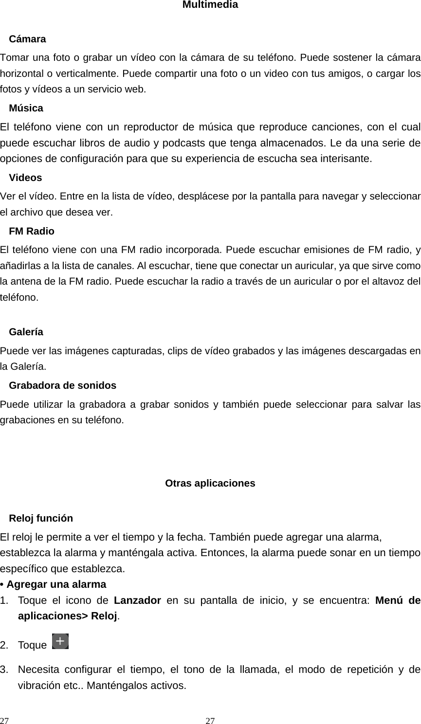 27 27Multimedia  Cámara Tomar una foto o grabar un vídeo con la cámara de su teléfono. Puede sostener la cámara horizontal o verticalmente. Puede compartir una foto o un video con tus amigos, o cargar los fotos y vídeos a un servicio web. Música El teléfono viene con un reproductor de música que reproduce canciones, con el cual puede escuchar libros de audio y podcasts que tenga almacenados. Le da una serie de opciones de configuración para que su experiencia de escucha sea interisante. Videos Ver el vídeo. Entre en la lista de vídeo, desplácese por la pantalla para navegar y seleccionar el archivo que desea ver. FM Radio El teléfono viene con una FM radio incorporada. Puede escuchar emisiones de FM radio, y añadirlas a la lista de canales. Al escuchar, tiene que conectar un auricular, ya que sirve como la antena de la FM radio. Puede escuchar la radio a través de un auricular o por el altavoz del teléfono.  Galería Puede ver las imágenes capturadas, clips de vídeo grabados y las imágenes descargadas en la Galería. Grabadora de sonidos Puede utilizar la grabadora a grabar sonidos y también puede seleccionar para salvar las grabaciones en su teléfono.    Otras aplicaciones  Reloj función El reloj le permite a ver el tiempo y la fecha. También puede agregar una alarma, establezca la alarma y manténgala activa. Entonces, la alarma puede sonar en un tiempo específico que establezca. • Agregar una alarma 1.  Toque el icono de Lanzador  en su pantalla de inicio, y se encuentra: Menú de aplicaciones&gt; Reloj. 2. Toque   3.  Necesita configurar el tiempo, el tono de la llamada, el modo de repetición y de vibración etc.. Manténgalos activos.   