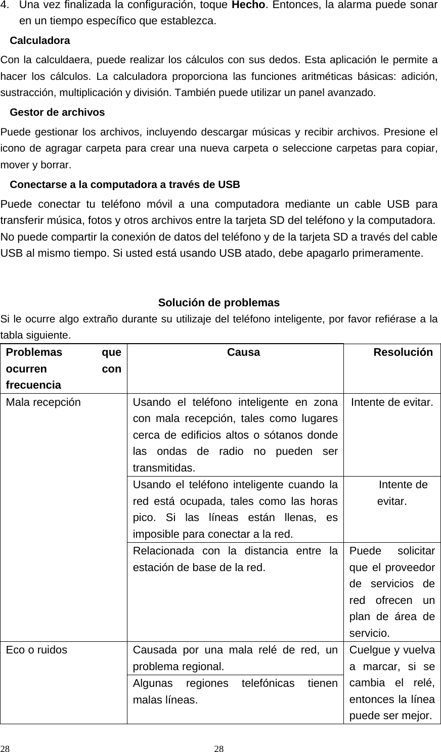 28 284.  Una vez finalizada la configuración, toque Hecho. Entonces, la alarma puede sonar en un tiempo específico que establezca. Calculadora Con la calculdaera, puede realizar los cálculos con sus dedos. Esta aplicación le permite a hacer los cálculos. La calculadora proporciona las funciones aritméticas básicas: adición, sustracción, multiplicación y división. También puede utilizar un panel avanzado. Gestor de archivos Puede gestionar los archivos, incluyendo descargar músicas y recibir archivos. Presione el icono de agragar carpeta para crear una nueva carpeta o seleccione carpetas para copiar, mover y borrar. Conectarse a la computadora a través de USB Puede conectar tu teléfono móvil a una computadora mediante un cable USB para transferir música, fotos y otros archivos entre la tarjeta SD del teléfono y la computadora. No puede compartir la conexión de datos del teléfono y de la tarjeta SD a través del cable USB al mismo tiempo. Si usted está usando USB atado, debe apagarlo primeramente.    Solución de problemas Si le ocurre algo extraño durante su utilizaje del teléfono inteligente, por favor refiérase a la tabla siguiente. Problemas que ocurren con frecuencia Causa ResoluciónMala recepción  Usando el teléfono inteligente en zona con mala recepción, tales como lugares cerca de edificios altos o sótanos donde las ondas de radio no pueden ser transmitidas. Intente de evitar.Usando el teléfono inteligente cuando la red está ocupada, tales como las horas pico. Si las líneas están llenas, es imposible para conectar a la red. Intente de evitar. Relacionada con la distancia entre la estación de base de la red. Puede solicitar que el proveedor de servicios de red ofrecen un plan de área de servicio. Eco o ruidos  Causada por una mala relé de red, un problema regional. Cuelgue y vuelva a marcar, si se cambia el relé, entonces la línea puede ser mejor.Algunas regiones telefónicas tienen malas líneas. 