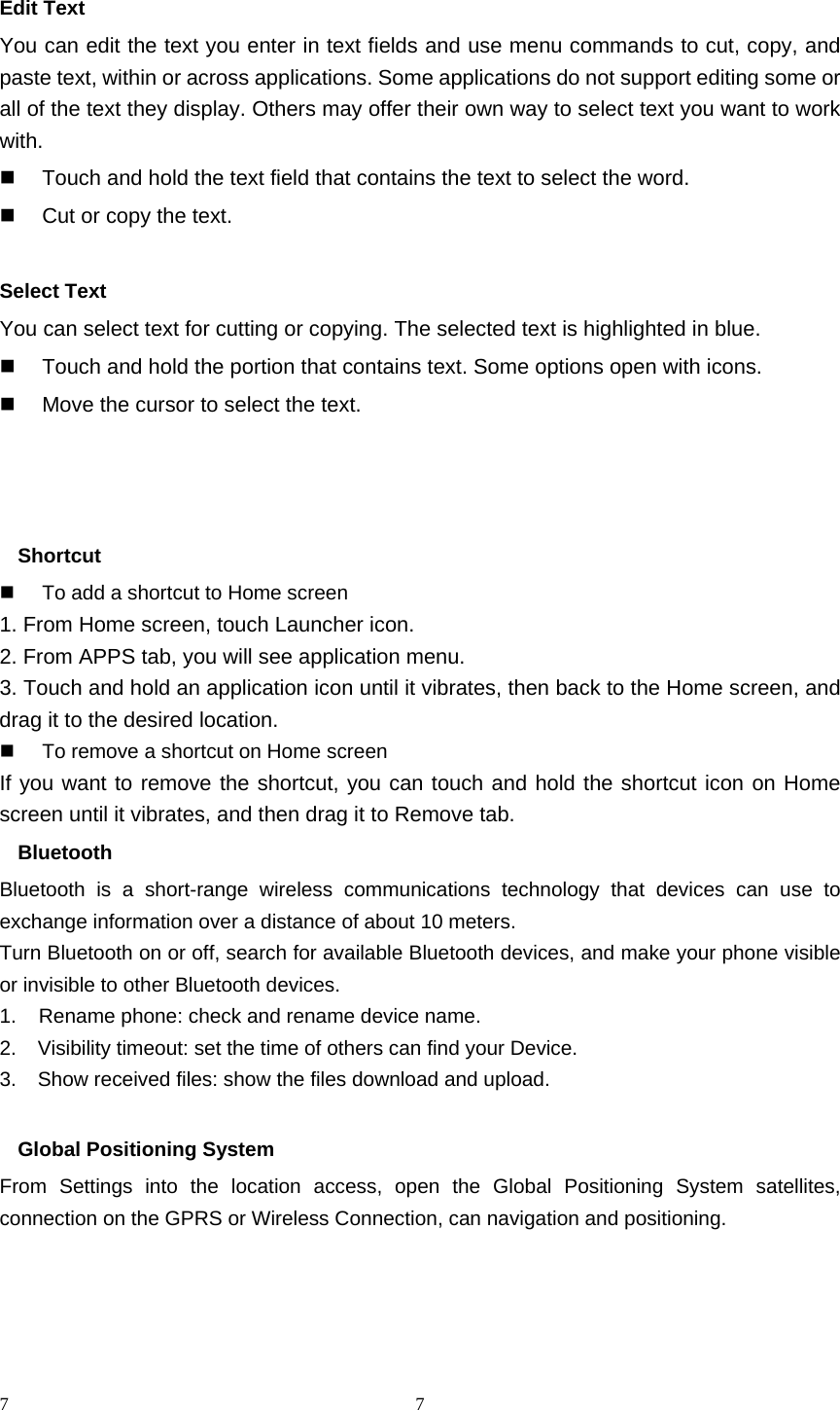 7 7 Edit Text You can edit the text you enter in text fields and use menu commands to cut, copy, and paste text, within or across applications. Some applications do not support editing some or all of the text they display. Others may offer their own way to select text you want to work with.   Touch and hold the text field that contains the text to select the word.   Cut or copy the text.  Select Text You can select text for cutting or copying. The selected text is highlighted in blue.   Touch and hold the portion that contains text. Some options open with icons.   Move the cursor to select the text.    Shortcut    To add a shortcut to Home screen 1. From Home screen, touch Launcher icon. 2. From APPS tab, you will see application menu. 3. Touch and hold an application icon until it vibrates, then back to the Home screen, and drag it to the desired location.     To remove a shortcut on Home screen If you want to remove the shortcut, you can touch and hold the shortcut icon on Home screen until it vibrates, and then drag it to Remove tab. Bluetooth Bluetooth is a short-range wireless communications technology that devices can use to exchange information over a distance of about 10 meters. Turn Bluetooth on or off, search for available Bluetooth devices, and make your phone visible or invisible to other Bluetooth devices. 1.    Rename phone: check and rename device name. 2.    Visibility timeout: set the time of others can find your Device. 3.    Show received files: show the files download and upload.  Global Positioning System From Settings into the location access, open the Global Positioning System satellites, connection on the GPRS or Wireless Connection, can navigation and positioning.     