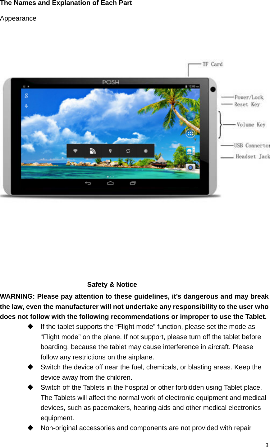 3 The Names and Explanation of Each Part Appearance          Safety &amp; Notice WARNING: Please pay attention to these guidelines, it’s dangerous and may break the law, even the manufacturer will not undertake any responsibility to the user who does not follow with the following recommendations or improper to use the Tablet.   If the tablet supports the “Flight mode” function, please set the mode as “Flight mode” on the plane. If not support, please turn off the tablet before boarding, because the tablet may cause interference in aircraft. Please follow any restrictions on the airplane.   Switch the device off near the fuel, chemicals, or blasting areas. Keep the device away from the children.     Switch off the Tablets in the hospital or other forbidden using Tablet place. The Tablets will affect the normal work of electronic equipment and medical devices, such as pacemakers, hearing aids and other medical electronics equipment.    Non-original accessories and components are not provided with repair 