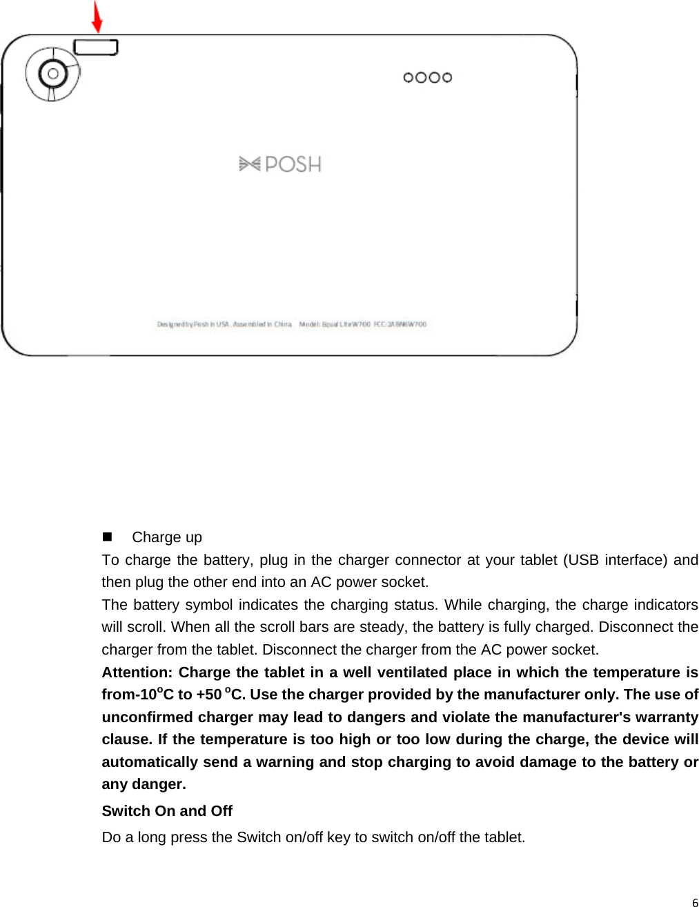6    Charge up To charge the battery, plug in the charger connector at your tablet (USB interface) and then plug the other end into an AC power socket. The battery symbol indicates the charging status. While charging, the charge indicators will scroll. When all the scroll bars are steady, the battery is fully charged. Disconnect the charger from the tablet. Disconnect the charger from the AC power socket. Attention: Charge the tablet in a well ventilated place in which the temperature is from-10oC to +50 oC. Use the charger provided by the manufacturer only. The use of unconfirmed charger may lead to dangers and violate the manufacturer&apos;s warranty clause. If the temperature is too high or too low during the charge, the device will automatically send a warning and stop charging to avoid damage to the battery or any danger. Switch On and Off Do a long press the Switch on/off key to switch on/off the tablet.    