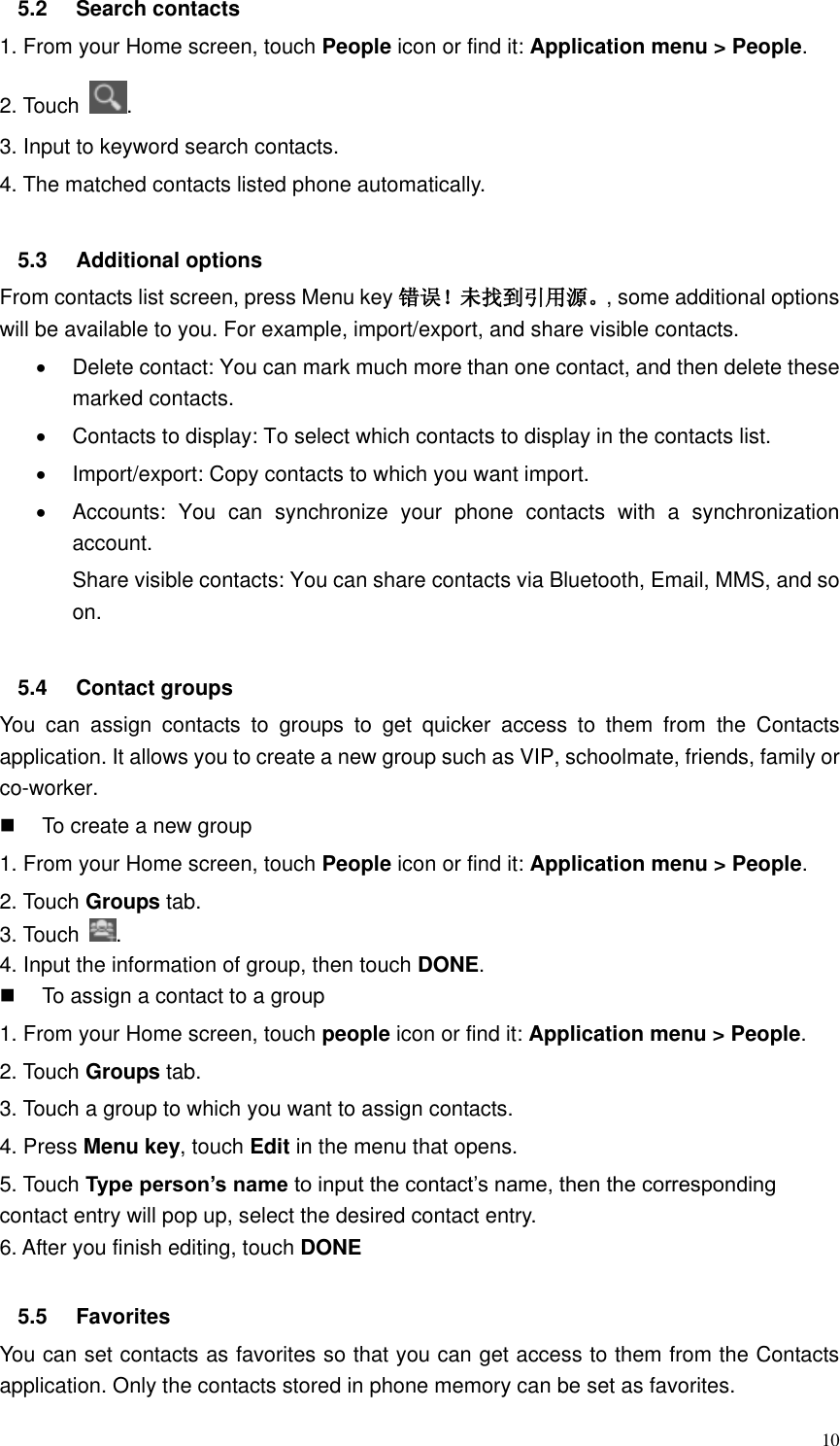  10 5.2  Search contacts 1. From your Home screen, touch People icon or find it: Application menu &gt; People.   2. Touch  . 3. Input to keyword search contacts. 4. The matched contacts listed phone automatically.  5.3  Additional options From contacts list screen, press Menu key 错误！未找到引用源。, some additional options will be available to you. For example, import/export, and share visible contacts.   Delete contact: You can mark much more than one contact, and then delete these marked contacts.   Contacts to display: To select which contacts to display in the contacts list.   Import/export: Copy contacts to which you want import.   Accounts:  You  can  synchronize  your  phone  contacts  with  a  synchronization account. Share visible contacts: You can share contacts via Bluetooth, Email, MMS, and so on.  5.4  Contact groups You  can  assign  contacts  to  groups  to  get  quicker  access  to  them  from  the  Contacts application. It allows you to create a new group such as VIP, schoolmate, friends, family or co-worker.   To create a new group 1. From your Home screen, touch People icon or find it: Application menu &gt; People.   2. Touch Groups tab. 3. Touch  . 4. Input the information of group, then touch DONE.   To assign a contact to a group 1. From your Home screen, touch people icon or find it: Application menu &gt; People.   2. Touch Groups tab. 3. Touch a group to which you want to assign contacts. 4. Press Menu key, touch Edit in the menu that opens. 5. Touch Type person’s name to input the contact’s name, then the corresponding contact entry will pop up, select the desired contact entry. 6. After you finish editing, touch DONE  5.5  Favorites You can set contacts as favorites so that you can get access to them from the Contacts application. Only the contacts stored in phone memory can be set as favorites. 