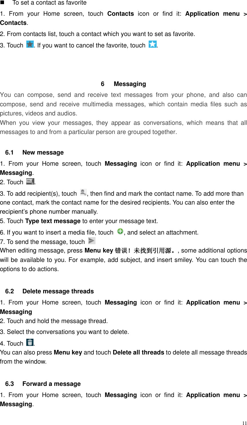  11   To set a contact as favorite 1.  From  your  Home  screen,  touch  Contacts  icon  or  find  it:  Application  menu  &gt; Contacts.   2. From contacts list, touch a contact which you want to set as favorite. 3. Touch  . If you want to cancel the favorite, touch  .    6  Messaging   You  can  compose,  send  and  receive  text  messages  from  your  phone,  and  also  can compose,  send  and  receive  multimedia  messages,  which  contain  media  files  such  as pictures, videos and audios.  When  you  view  your  messages,  they  appear  as  conversations,  which  means  that  all messages to and from a particular person are grouped together.  6.1  New message     1.  From  your  Home  screen,  touch  Messaging  icon  or  find  it:  Application  menu  &gt; Messaging. 2. Touch  . 3. To add recipient(s), touch  , then find and mark the contact name. To add more than one contact, mark the contact name for the desired recipients. You can also enter the recipient’s phone number manually. 5. Touch Type text message to enter your message text. 6. If you want to insert a media file, touch  , and select an attachment. 7. To send the message, touch   When editing message, press Menu key 错误！未找到引用源。, some additional options will be available to you. For example, add subject, and insert smiley. You can touch the options to do actions.  6.2  Delete message threads 1.  From  your  Home  screen,  touch  Messaging  icon  or  find  it:  Application  menu  &gt; Messaging 2. Touch and hold the message thread. 3. Select the conversations you want to delete. 4. Touch  . You can also press Menu key and touch Delete all threads to delete all message threads from the window.  6.3  Forward a message 1.  From  your  Home  screen,  touch  Messaging  icon  or  find  it:  Application  menu  &gt; Messaging. 