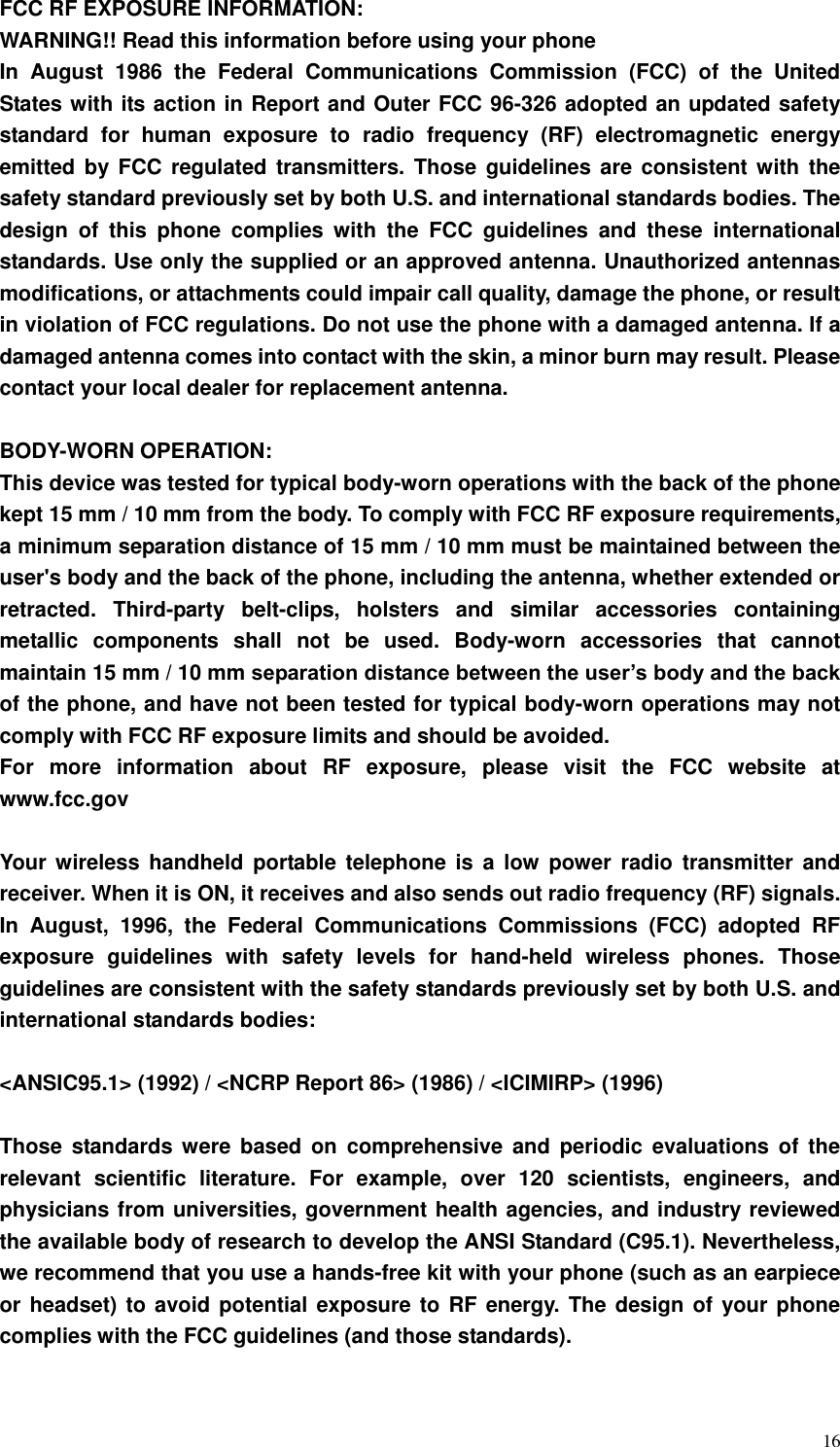  16 FCC RF EXPOSURE INFORMATION: WARNING!! Read this information before using your phone In  August  1986  the  Federal  Communications  Commission  (FCC)  of  the  United States with its action in Report and Outer FCC 96-326 adopted an updated safety standard  for  human  exposure  to  radio  frequency  (RF)  electromagnetic  energy emitted by  FCC regulated  transmitters. Those guidelines  are consistent  with the safety standard previously set by both U.S. and international standards bodies. The design  of  this  phone  complies  with  the  FCC  guidelines  and  these  international standards. Use only the supplied or an approved antenna. Unauthorized antennas modifications, or attachments could impair call quality, damage the phone, or result in violation of FCC regulations. Do not use the phone with a damaged antenna. If a damaged antenna comes into contact with the skin, a minor burn may result. Please contact your local dealer for replacement antenna.  BODY-WORN OPERATION: This device was tested for typical body-worn operations with the back of the phone kept 15 mm / 10 mm from the body. To comply with FCC RF exposure requirements, a minimum separation distance of 15 mm / 10 mm must be maintained between the user&apos;s body and the back of the phone, including the antenna, whether extended or retracted.  Third-party  belt-clips,  holsters  and  similar  accessories  containing metallic  components  shall  not  be  used.  Body-worn  accessories  that  cannot maintain 15 mm / 10 mm separation distance between the user’s body and the back of the phone, and have not been tested for typical body-worn operations may not comply with FCC RF exposure limits and should be avoided. For  more  information  about  RF  exposure,  please  visit  the  FCC  website  at www.fcc.gov  Your wireless handheld  portable  telephone  is a  low  power  radio  transmitter  and receiver. When it is ON, it receives and also sends out radio frequency (RF) signals. In  August,  1996,  the  Federal  Communications  Commissions  (FCC)  adopted  RF exposure  guidelines  with  safety  levels  for  hand-held  wireless  phones.  Those guidelines are consistent with the safety standards previously set by both U.S. and international standards bodies:  &lt;ANSIC95.1&gt; (1992) / &lt;NCRP Report 86&gt; (1986) / &lt;ICIMIRP&gt; (1996)  Those  standards  were  based on  comprehensive  and  periodic  evaluations of  the relevant  scientific  literature.  For  example,  over  120  scientists,  engineers,  and physicians from universities, government health agencies, and industry reviewed the available body of research to develop the ANSI Standard (C95.1). Nevertheless, we recommend that you use a hands-free kit with your phone (such as an earpiece or headset) to avoid potential exposure to RF energy. The design of your phone complies with the FCC guidelines (and those standards).  