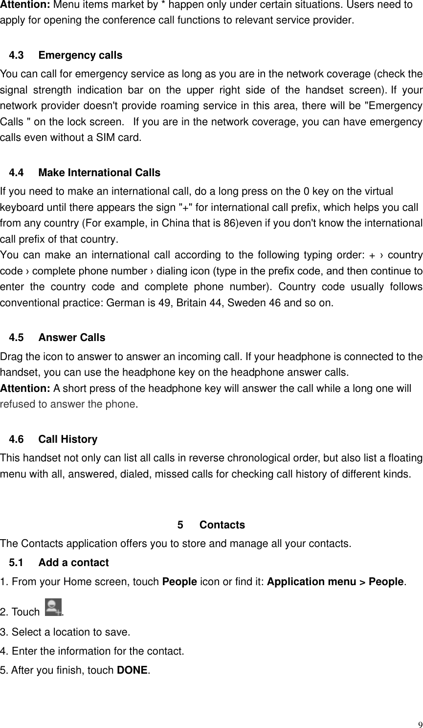  9 Attention: Menu items market by * happen only under certain situations. Users need to apply for opening the conference call functions to relevant service provider.    4.3  Emergency calls You can call for emergency service as long as you are in the network coverage (check the signal  strength  indication  bar  on  the  upper  right  side  of  the  handset  screen). If  your network provider doesn&apos;t provide roaming service in this area, there will be &quot;Emergency Calls &quot; on the lock screen.   If you are in the network coverage, you can have emergency calls even without a SIM card.  4.4  Make International Calls If you need to make an international call, do a long press on the 0 key on the virtual keyboard until there appears the sign &quot;+&quot; for international call prefix, which helps you call from any country (For example, in China that is 86)even if you don&apos;t know the international call prefix of that country. You can make an international call according to  the following  typing order: + ›  country code › complete phone number › dialing icon (type in the prefix code, and then continue to enter  the  country  code  and  complete  phone  number).  Country  code  usually  follows conventional practice: German is 49, Britain 44, Sweden 46 and so on.    4.5  Answer Calls Drag the icon to answer to answer an incoming call. If your headphone is connected to the handset, you can use the headphone key on the headphone answer calls. Attention: A short press of the headphone key will answer the call while a long one will refused to answer the phone.  4.6  Call History This handset not only can list all calls in reverse chronological order, but also list a floating menu with all, answered, dialed, missed calls for checking call history of different kinds.   5  Contacts     The Contacts application offers you to store and manage all your contacts.   5.1  Add a contact 1. From your Home screen, touch People icon or find it: Application menu &gt; People.   2. Touch  . 3. Select a location to save. 4. Enter the information for the contact. 5. After you finish, touch DONE.  